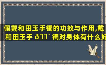 佩戴和田玉手镯的功效与作用,戴和田玉手 🌴 镯对身体有什么好处有哪些